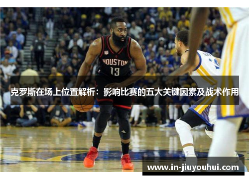 克罗斯在场上位置解析：影响比赛的五大关键因素及战术作用