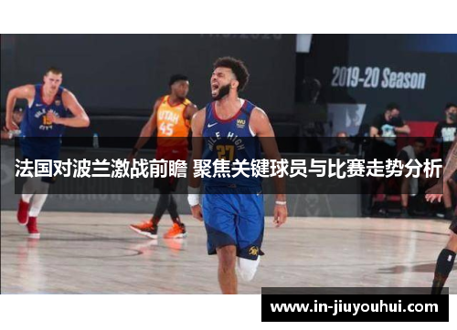 法国对波兰激战前瞻 聚焦关键球员与比赛走势分析