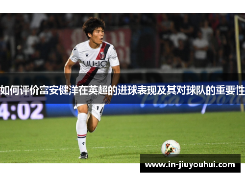 如何评价富安健洋在英超的进球表现及其对球队的重要性