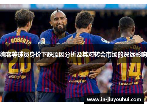 德容等球员身价下跌原因分析及其对转会市场的深远影响