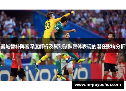 曼城替补阵容深度解析及其对球队整体表现的潜在影响分析