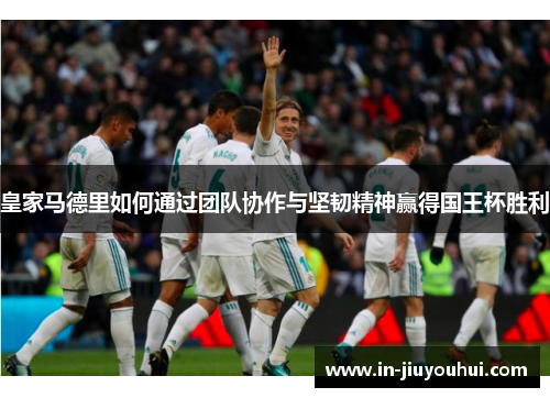 皇家马德里如何通过团队协作与坚韧精神赢得国王杯胜利