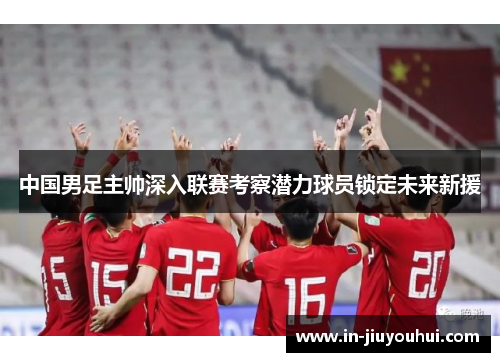 中国男足主帅深入联赛考察潜力球员锁定未来新援