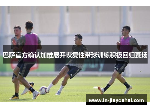 巴萨官方确认加维展开恢复性带球训练积极回归赛场 巴萨官方确认加维展开恢复性带球训练积极回归赛场