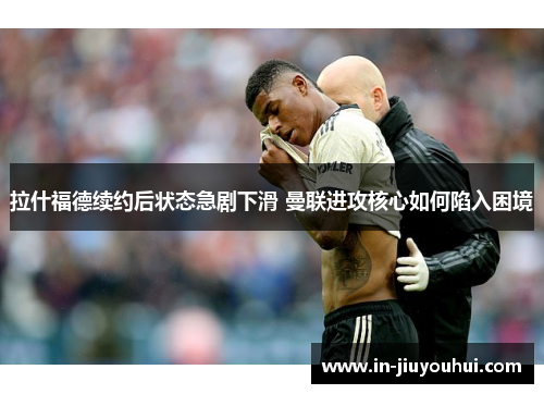 拉什福德续约后状态急剧下滑 曼联进攻核心如何陷入困境 拉什福德续约后状态急剧下滑 曼联进攻核心如何陷入困境