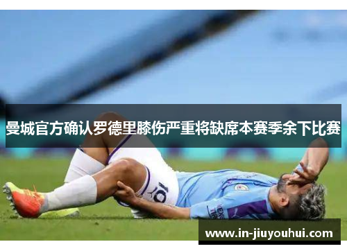 曼城官方确认罗德里膝伤严重将缺席本赛季余下比赛 曼城官方确认罗德里膝伤严重将缺席本赛季余下比赛