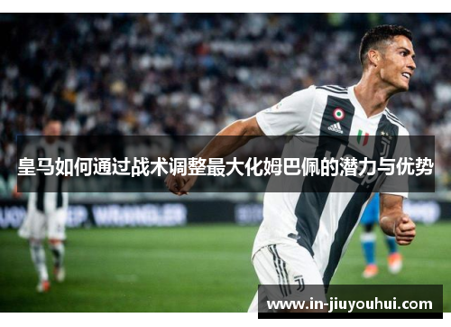 皇马如何通过战术调整最大化姆巴佩的潜力与优势