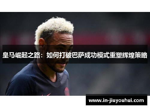 皇马崛起之路：如何打破巴萨成功模式重塑辉煌策略