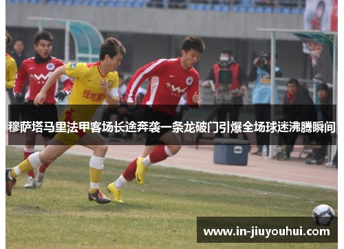 穆萨塔马里法甲客场长途奔袭一条龙破门引爆全场球迷沸腾瞬间