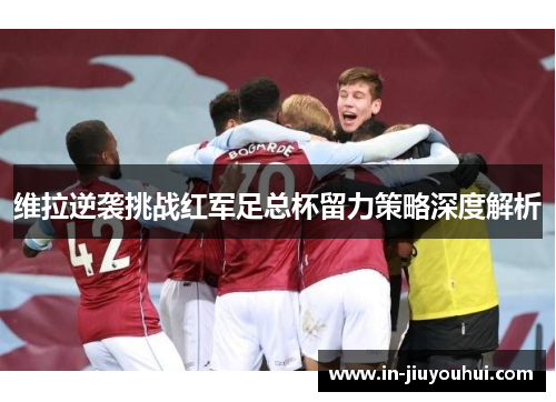 维拉逆袭挑战红军足总杯留力策略深度解析